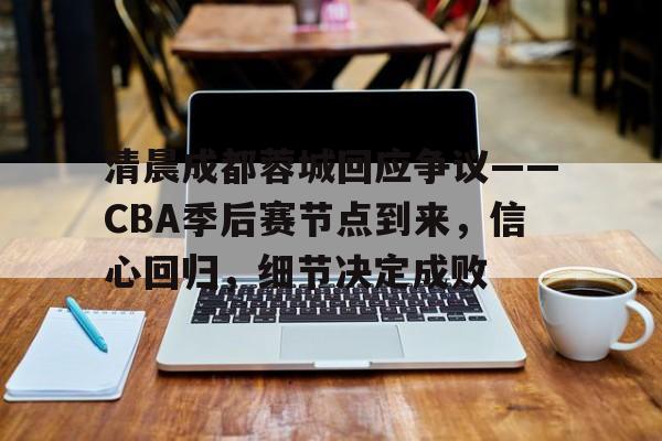 英雄联盟竞猜-清晨成都蓉城回应争议——CBA季后赛节点到来，信心回归，细节决定成败的简单介绍